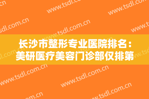 长沙市整形专业医院排名：美研医疗美容门诊部仅排第四，其他医院都是哪些？