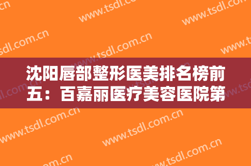 沈阳唇部整形医美排名榜前五：百嘉丽医疗美容医院第四，名流美容医院第五