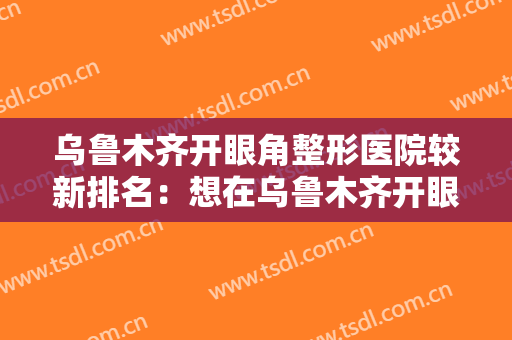 乌鲁木齐开眼角整形医院较新排名：想在乌鲁木齐开眼角？就来这几家医院，助您圆梦！