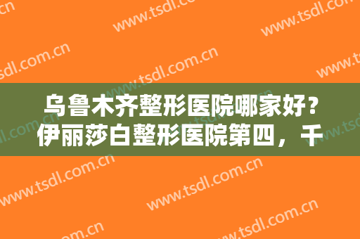 乌鲁木齐整形医院哪家好？伊丽莎白整形医院第四，千禧丽人整形美容医院第五