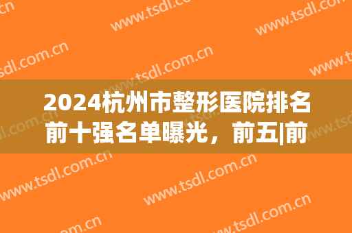 2024杭州市整形医院排名前十强名单曝光，前五|前三全场拿捏啦！(杭州前十名的整形医院)