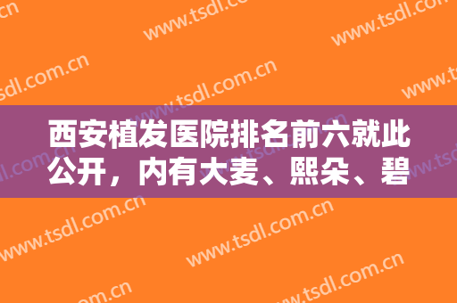 西安植发医院排名前六就此公开，内有大麦、熙朵、碧莲盛等专科机构，价格表！