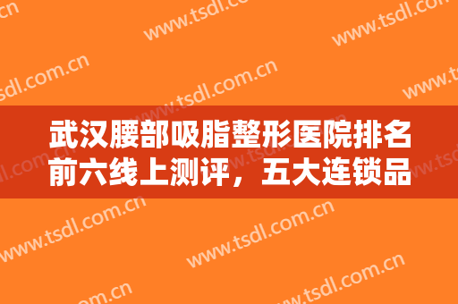 武汉腰部吸脂整形医院排名前六线上测评，五大连锁品牌直击前五强！价格错过后悔！