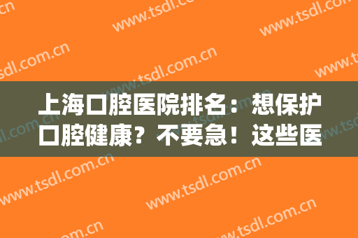 上海口腔医院排名：想保护口腔健康？不要急！这些医院为您保驾护航！(上海前十名口腔医院公立)