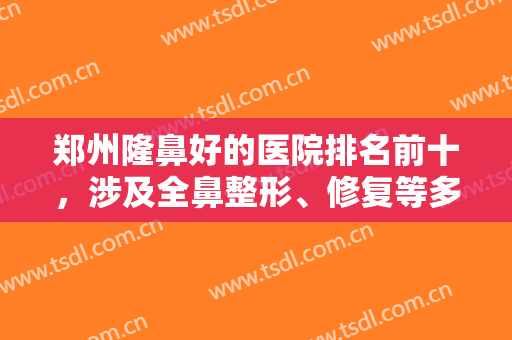 郑州隆鼻好的医院排名前十，涉及全鼻整形、修复等多层面，十强实力不减当年！