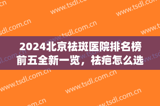 2024北京祛斑医院排名榜前五全新一览，祛疤怎么选！这篇一次性搞定(北京祛斑最好三甲医院)