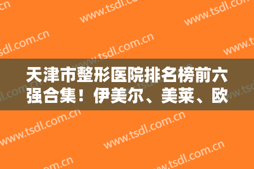 天津市整形医院排名榜前六强合集！伊美尔、美莱、欧菲上榜前三！均是实力派