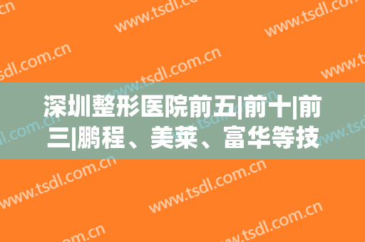 深圳整形医院前五|前十|前三|鹏程、美莱、富华等技术丰富一一来袭！(深圳医疗整形)
