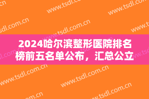 2024哈尔滨整形医院排名榜前五名单公布，汇总公立口碑（擅长），超实用！