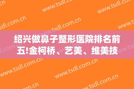 绍兴做鼻子整形医院排名前五!金柯桥、艺美、维美技术+医生!都说靠谱(浙江绍兴整形医院)