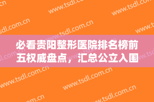 必看贵阳整形医院排名榜前五权威盘点，汇总公立入围明细清单(贵阳整形医院排名前三)