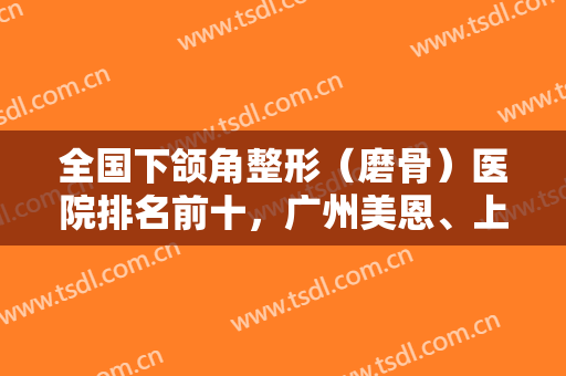全国下颌角整形（磨骨）医院排名前十，广州美恩、上海华美、北京圣嘉新等！