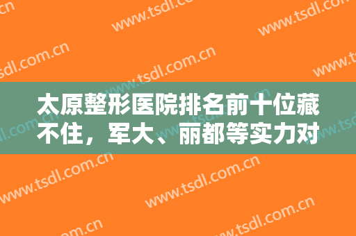 太原整形医院排名前十位藏不住，军大、丽都等实力对比不赖，心仪就在这里！