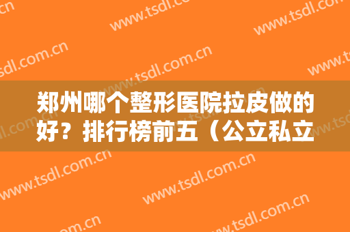 郑州哪个整形医院拉皮做的好？排行榜前五（公立私立）精选！这几家除皱都靠谱