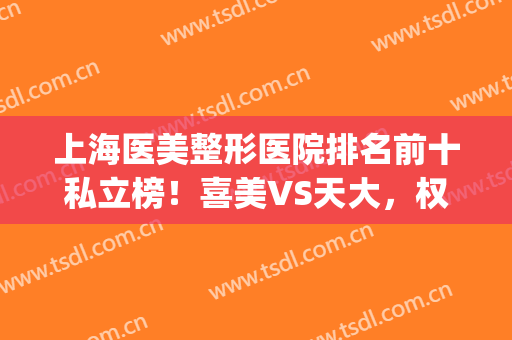 上海医美整形医院排名前十私立榜！喜美VS天大，权威机构有几个胜任！(上海医美整形哪家好)