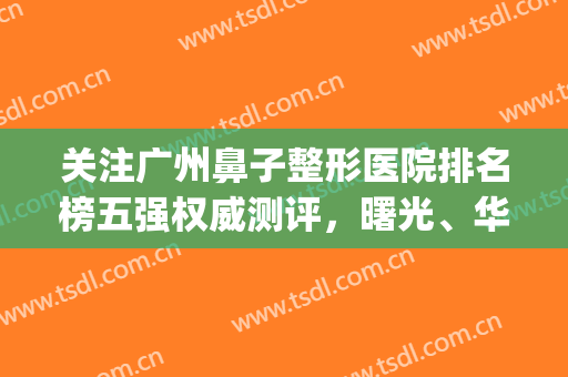 关注广州鼻子整形医院排名榜五强权威测评，曙光、华美在线大盘点！(广州整形鼻子哪个医院好)