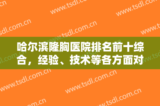 哈尔滨隆胸医院排名前十综合，经验、技术等各方面对比，挑出全场十佳！