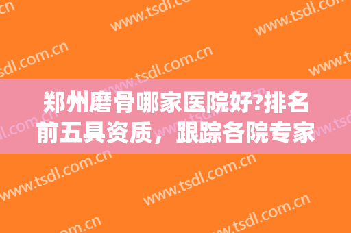 郑州磨骨哪家医院好?排名前五具资质，跟踪各院专家、价格收费等！(郑州正骨医院全国排名)