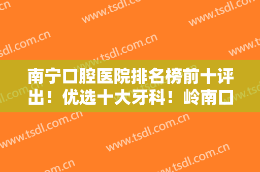 南宁口腔医院排名榜前十评出！优选十大牙科！岭南口腔、牙百年坐镇前三