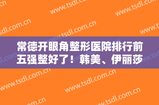 常德开眼角整形医院排行前五强整好了！韩美、伊丽莎白资历老可信任！