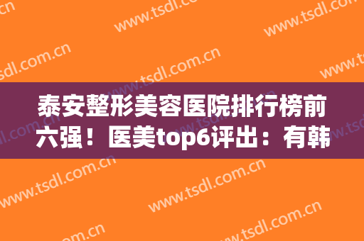 泰安整形美容医院排行榜前六强！医美top6评出：有韩美、市中心医院等(泰安最好的整形的医院)