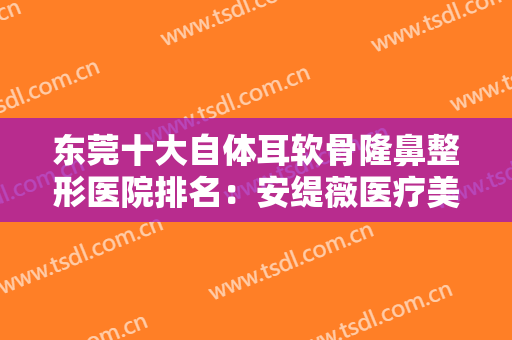 东莞十大自体耳软骨隆鼻整形医院排名：安缇薇医疗美容机构金仅第六，其他医院都是哪些？