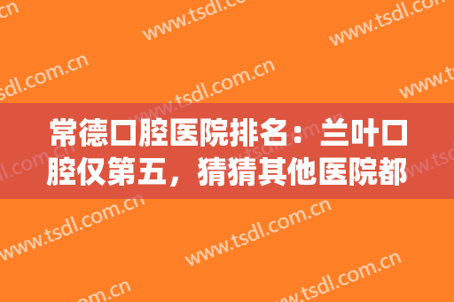 常德口腔医院排名：兰叶口腔仅第五，猜猜其他医院都是哪些？(常德市最好的口腔医院)