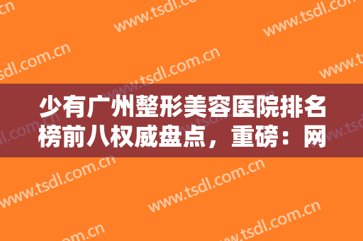 少有广州整形美容医院排名榜前八权威盘点，重磅：网红小众医美必看！