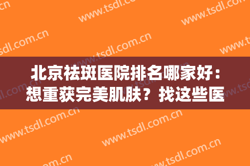 北京祛斑医院排名哪家好：想重获完美肌肤？找这些医院就对了！(北京祛斑最好医院排名公立)