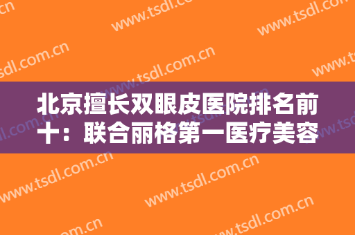 北京擅长双眼皮医院排名前十：联合丽格第一医疗美容医院第四，丽都医疗美容医院第五