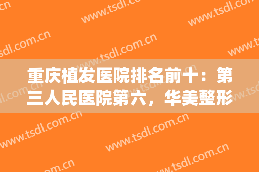 重庆植发医院排名前十：第三人民医院第六，华美整形医院第七(重庆哪里公立医院植发技术好)