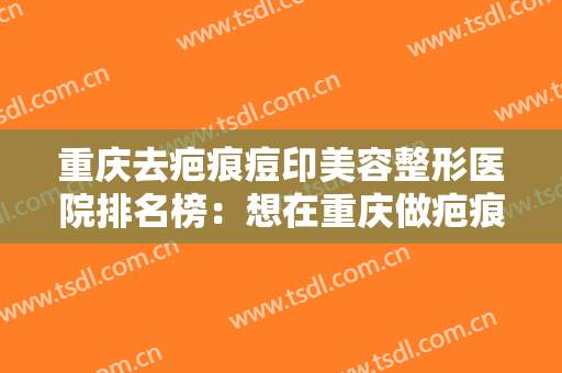重庆去疤痕痘印美容整形医院排名榜：想在重庆做疤痕手术？别急，来看看这份榜单吧！