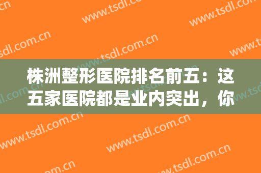 株洲整形医院排名前五：这五家医院都是业内突出，你都认识吗？(株洲最好的美容医院)