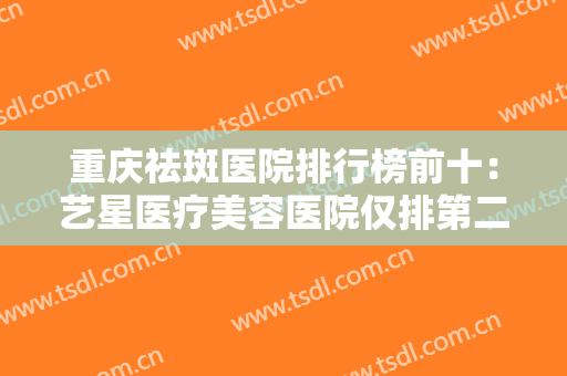 重庆祛斑医院排行榜前十：艺星医疗美容医院仅排第二，其他医院都是哪些？