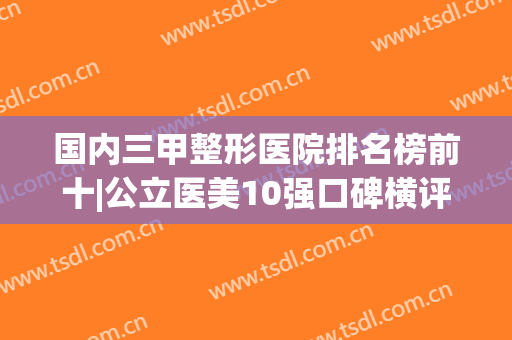 国内三甲整形医院排名榜前十|公立医美10强口碑横评|上海九院、北京协和都在内