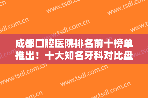 成都口腔医院排名前十榜单推出！十大知名牙科对比盘点！口碑擅长不一