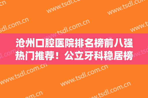 沧州口腔医院排名榜前八强热门推荐！公立牙科稳居榜首实至名归！(沧州好的牙科)