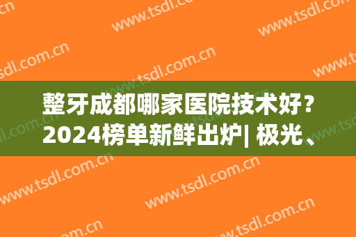 整牙成都哪家医院技术好？2024榜单新鲜出炉| 极光、茁悦、团圆等均在榜！