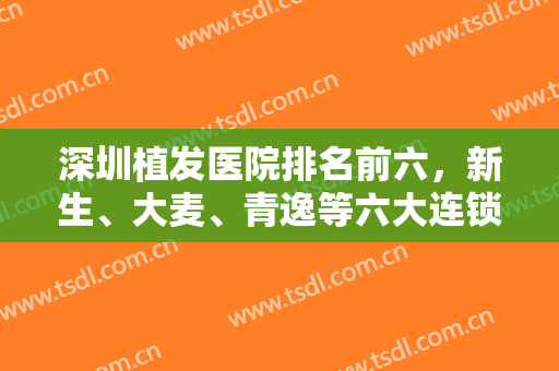 深圳植发医院排名前六，新生、大麦、青逸等六大连锁齐上线，对比各家技术！