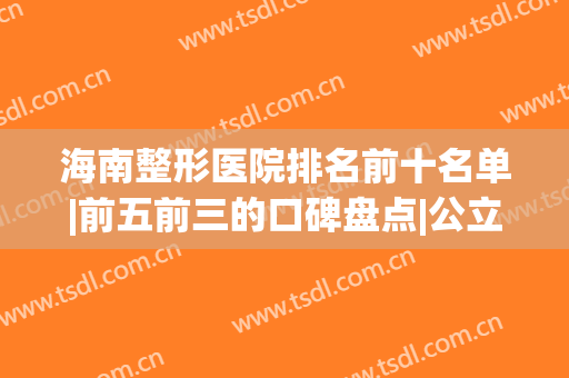 海南整形医院排名前十名单|前五前三的口碑盘点|公立私立均在榜(海南哪个整形医院最好的)