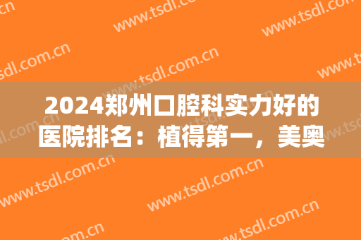 2024郑州口腔科实力好的医院排名：植得第一，美奥第二！(郑州口腔医院排名前十)