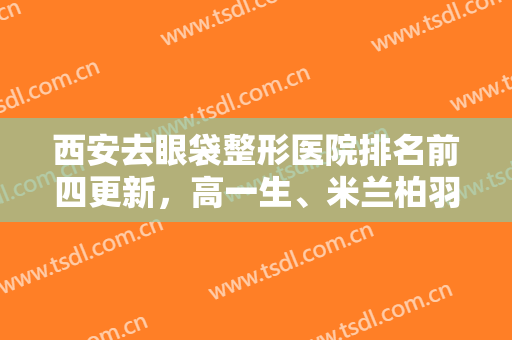 西安去眼袋整形医院排名前四更新，高一生、米兰柏羽等家家技术厉害！价格同享！