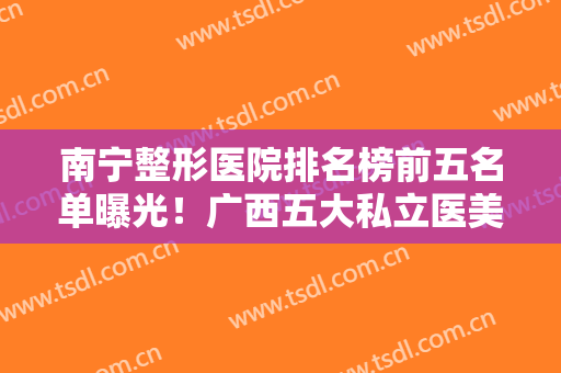 南宁整形医院排名榜前五名单曝光！广西五大私立医美口碑盘点！价格有优惠