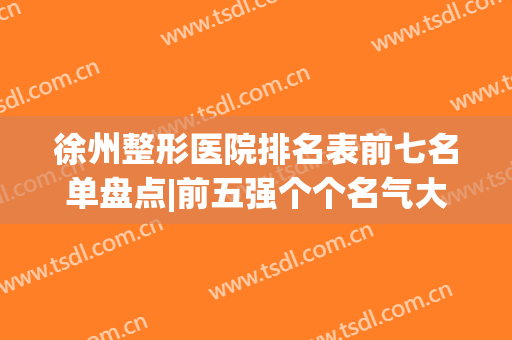 徐州整形医院排名表前七名单盘点|前五强个个名气大|前三的有华美、心源