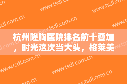 杭州隆胸医院排名前十叠加，时光这次当大头，格莱美、浙医二院等紧跟其后！