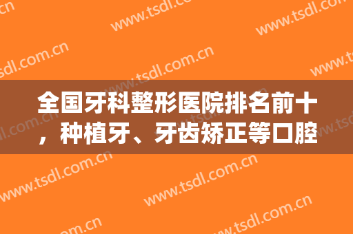 全国牙科整形医院排名前十，种植牙、牙齿矫正等口腔项目样样精通！(矫正牙齿排名前十的医院)