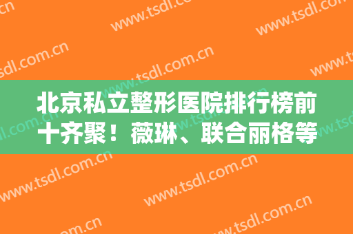 北京私立整形医院排行榜前十齐聚！薇琳、联合丽格等强院入围医美top10