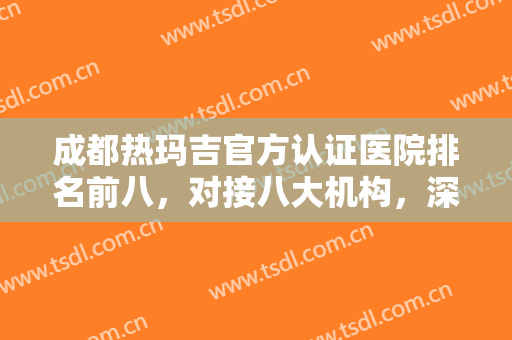 成都热玛吉官方认证医院排名前八，对接八大机构，深入了解其优势所在！