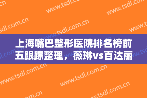 上海嘴巴整形医院排名榜前五跟踪整理，薇琳vs百达丽，年轻妹子看过来！