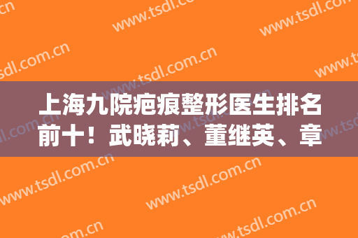 上海九院疤痕整形医生排名前十！武晓莉、董继英、章一新对比|价格不同